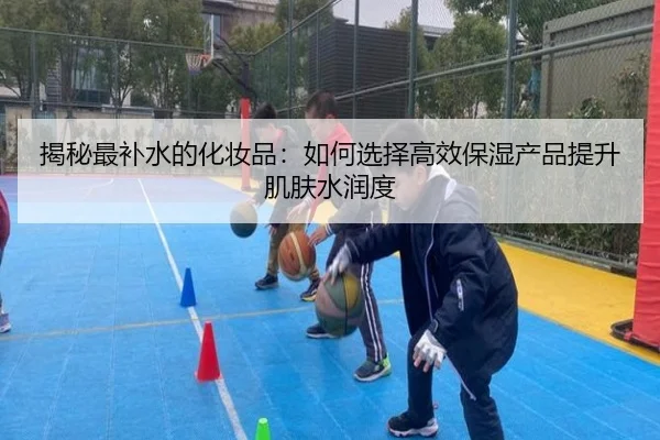 揭秘最补水的化妆品：如何选择高效保湿产品提升肌肤水润度